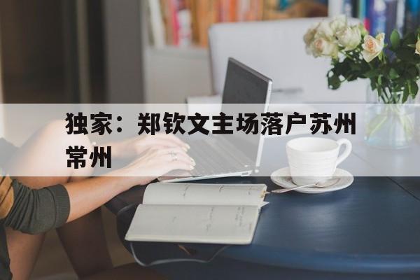独家：郑钦文主场落户苏州常州的简单介绍